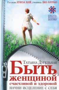 Татьяна Дугельная - Быть женщиной счастливой и здоровой. Начни исцеление с себя