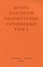 Игорь Бахтерев - Обэриутские сочинения. Том 1