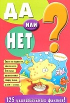  - Да или нет? 125 удивительных фактов!