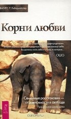 Свагито Р. Либермайстер - Корни любви. Семейные расстановки - от зависимости к свободе. Практическое руководство