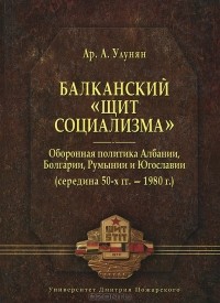 Арутюн Улунян - Балканский «щит социализма». Оборонная политика Албании, Болгарии, Румынии и Югославии (середина 50-х гг. – 1980 г.)