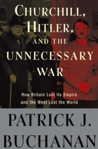 Patrick J. Buchanan - Churchill, Hitler and the Unnecessary War: How Britain Lost Its Empire and the West Lost the World