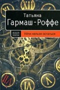 Татьяна Гармаш-Роффе - Уйти нельзя остаться