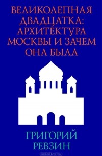 Григорий Ревзин - Великолепная двадцатка. Архитектура Москвы и зачем она была