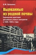 В. Ю. Волошина - Вырванные из родной почвы. Социальная адаптация российских ученых-эмигрантов в 1920-1930-е годы