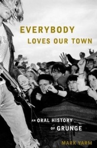 Mark Yarm - Everybody Loves Our Town: An Oral History of Grunge