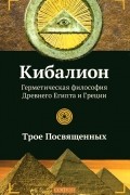 Трое Посвященных - Кибалион. Герметическая философия Древнего Египта и Греции