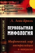 Люсьен Леви-Брюль - Первобытная мифология. Мифический мир австралийцев и папуасов