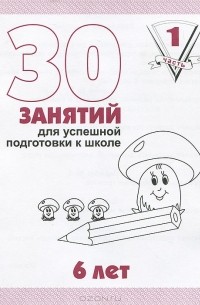  - 30 занятий для успешной подготовки к школе. 6 лет. Рабочая тетрадь. Часть 1