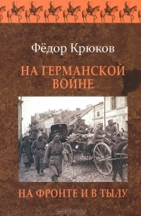 Федор Крюков - На Германской войне. На фронте и в тылу