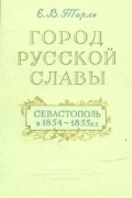 Е.В.Тарле - Город русской славы. Севастополь в 1854 - 1855 гг.