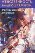 Женственность, владеющая миром. Практики инициации для женщин