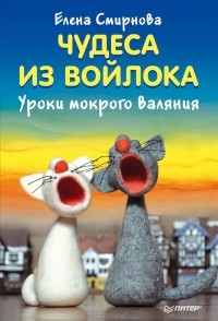 Елена Смирнова - Чудеса из войлока. Уроки мокрого валяния
