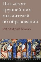  - Пятьдесят крупнейших мыслителей об образовании. От Конфуция до Дьюи