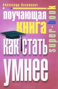 Александр Казакевич - Поучающая книга. Как стать умнее