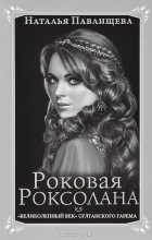 Наталья Павлищева - Роковая Роксолана. &quot;Великолепный век&quot; султанского гарема