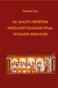 Кущ Т. В. - На закате империи: интеллектуальная среда поздней Византии