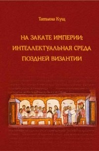 Кущ Т. В. - На закате империи: интеллектуальная среда поздней Византии