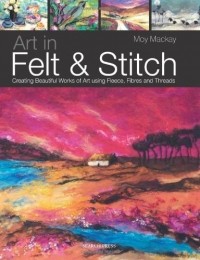 Moy Mackay - Art in Felt and Stitch: Creating Beautiful Works of Art Using Fleece, Fibres and Threads