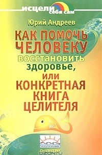 Юрий Андреев - Как помочь человеку восстановить здоровье, или Конкретная книга целителя