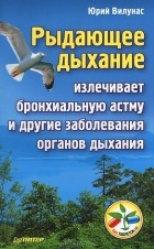 Юрий Вилунас - Рыдающее дыхание излечивает бронхиальную астму и другие заболевания органов дыхания