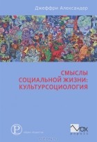 Джеффри Чарльз Александер - Смыслы социальной жизни. Культурсоциология