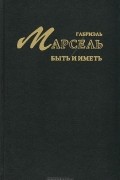 Габриэль Марсель - Быть и иметь