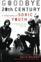 David Browne - Goodbye 20th Century: A Biography of Sonic Youth: Sonic Youth and the Rise of the Alternative Nation