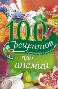 Ирина Вечерская - 100 рецептов при анемии. Вкусно, полезно, душевно, целебно