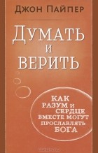 Джон Пайпер - Думать и верить. Как разум и сердце вместе могут прославлять Бога