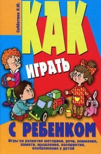 Лариса Субботина - Как играть с ребенком. Игры на развитие моторики, речи, внимания, памяти, мышления, восприятия, воображения у детей