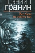 Даниил Гранин - Все было не совсем так
