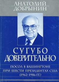 Анатолий Добрынин - Сугубо доверительно. Посол в Вашингтоне при шести президентах США (1962-1986 гг.)
