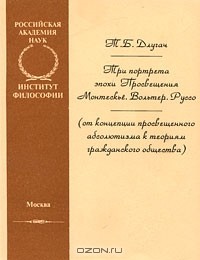 Тамара Длугач - Три портрета эпохи Просвещения. Монтескье. Вольтер. Руссо (от концепции просвещенного абсолютизма к теориям гражданского общества)