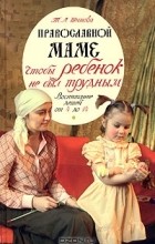 Татьяна Шишова - Православной маме. Чтобы ребенок не был трудным: воспитание детей от 4 до 14
