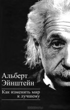 Альберт Эйнштейн - Как изменить мир к лучшему