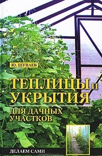 Юрий Шуваев - Теплицы и укрытия для дачных участков. Делаем сами