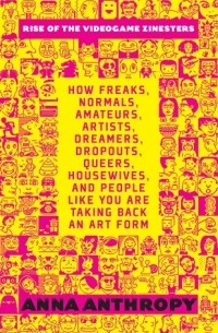 Анна Антропи - Rise of the Videogame Zinesters: How Freaks, Normals, Amateurs, Artists, Dreamers, Drop-outs, Queers, Housewives, and People Like You Are Taking Back an Art Form