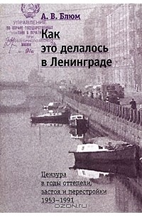 Арлен Блюм - Как это делалось в Ленинграде. Цензура в годы оттепели, застоя и перестройки. 1953-1991