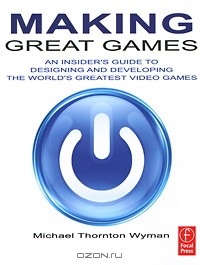 Michael Thornton Wyman - Making Great Games: An Insider's Guide to Designing and Developing the World's Greatest Video Games
