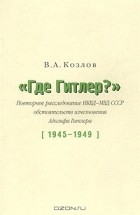 Владимир Козлов - &quot;Где Гитлер?&quot; Повторное расследование НКВД-МВД СССР обстоятельств исчезновения Адольфа Гитлера (1945 - 1949)