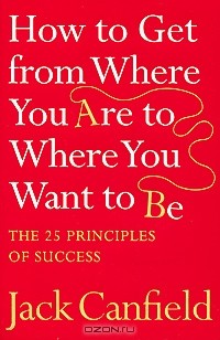Джек Кэнфилд - How to Get from Where You Are to Where You Want to Be: The 25 Principles of Success