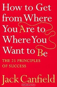 Джек Кэнфилд - How to Get from Where You Are to Where You Want to Be: The 25 Principles of Success