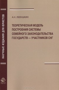 Анатолий Николаевич Левушкин - Теоретическая модель построения системы семейного законодательства государств — участников СНГ