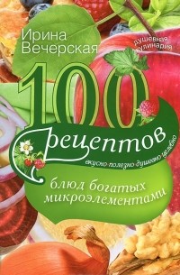 Ирина Вечерская - 100 рецептов блюд, богатых микроэлеметами. Вкусно, полезно, душевно, целебно