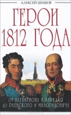 Алексей Шишов - Герои 1812 года. От Багратиона и Барклая до Раевского и Милорадовича