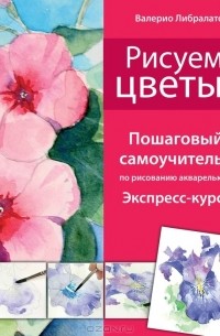 Валерио Либралато, Татьяна Лаптева  - Рисуем цветы. Пошаговый самоучитель по рисованию акварелью. Экспресс-курс