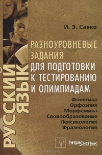 И. Э. Савко - Русский язык. Фонетика. Орфоэпия. Морфемика. Словообразование. Лексикология. Фразеология. Орфография. Разноуровневые задания для подготовки к тестированию и олимпиадам