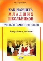 Татьяна Гарькавая - Как научить младших школьников учиться самостоятельно