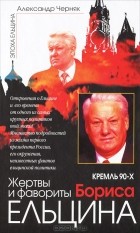 Александр Черняк - Кремль 90-х. Жертвы и фавориты Бориса Ельцина